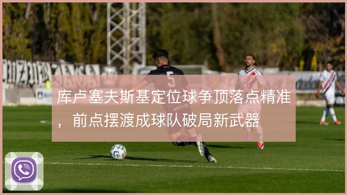 库卢塞夫斯基定位球争顶落点精准，前点摆渡成球队破局新武器