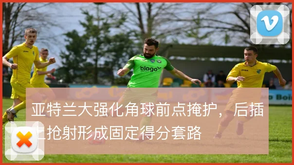亚特兰大强化角球前点掩护，后插上抢射形成固定得分套路