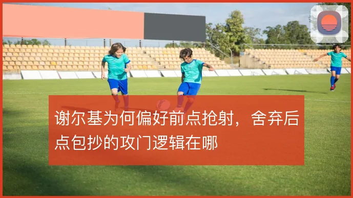 谢尔基为何偏好前点抢射,舍弃后点包抄的攻门逻辑在哪