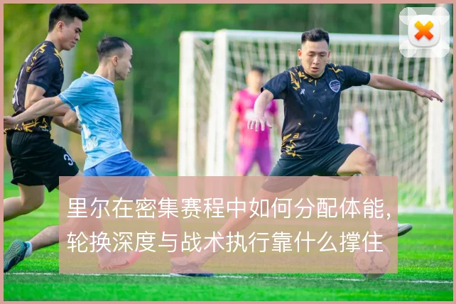 里尔在密集赛程中如何分配体能,轮换深度与战术执行靠什么撑住