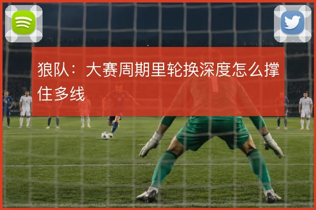 狼队：大赛周期里轮换深度怎么撑住多线