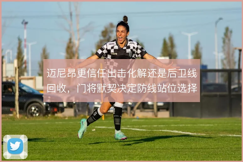 迈尼昂更信任出击化解还是后卫线回收，门将默契决定防线站位选择