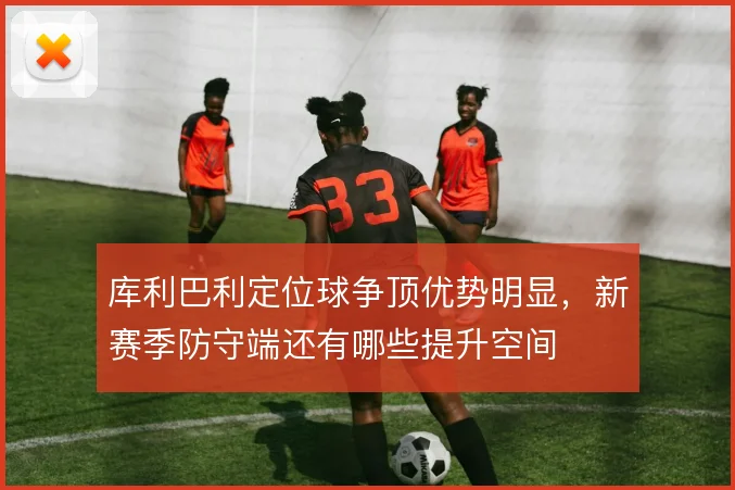 库利巴利定位球争顶优势明显，新赛季防守端还有哪些提升空间