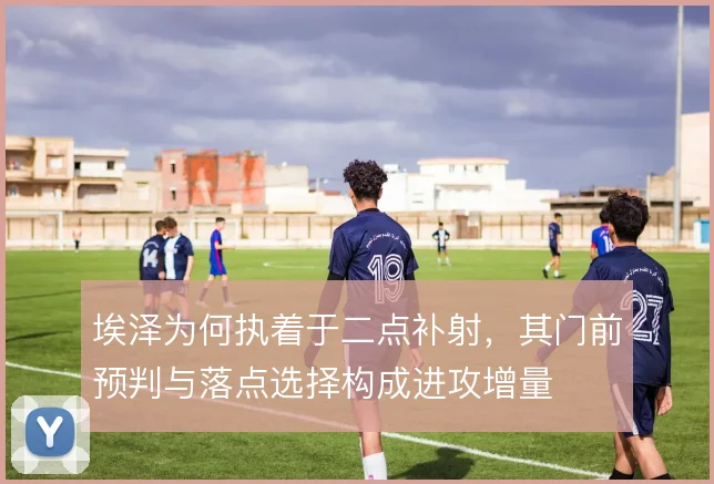 埃泽为何执着于二点补射，其门前预判与落点选择构成进攻增量