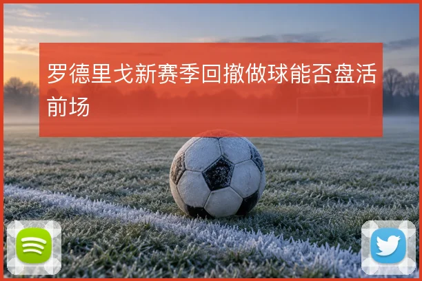 罗德里戈新赛季回撤做球能否盘活前场
