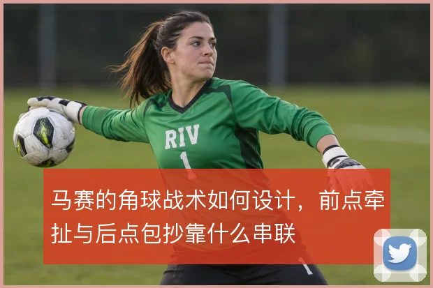 马赛的角球战术如何设计，前点牵扯与后点包抄靠什么串联