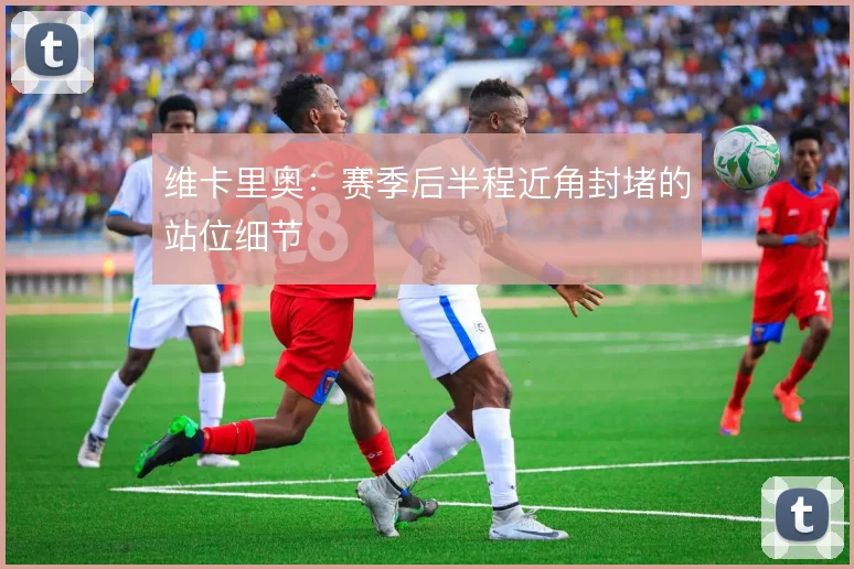 维卡里奥：赛季后半程近角封堵的站位细节