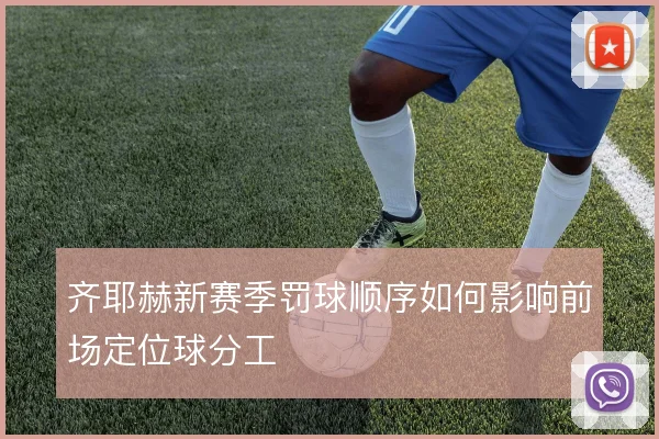 齐耶赫新赛季罚球顺序如何影响前场定位球分工