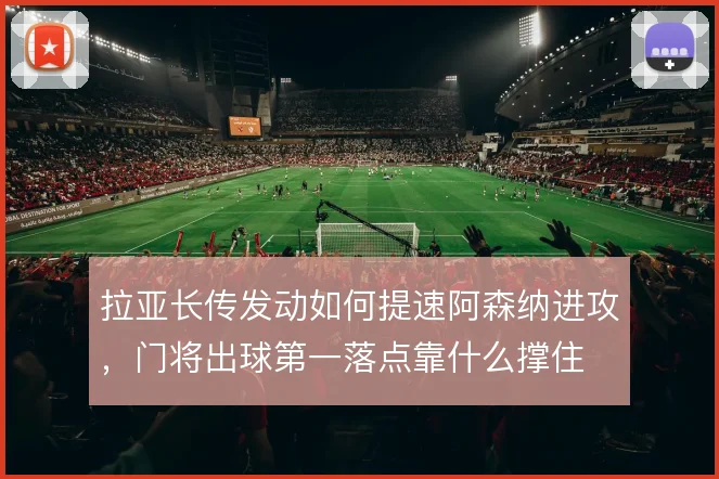 拉亚长传发动如何提速阿森纳进攻，门将出球第一落点靠什么撑住