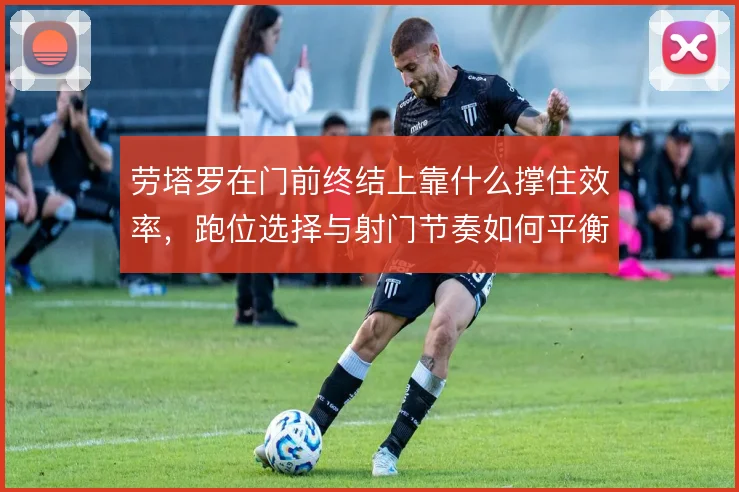 劳塔罗在门前终结上靠什么撑住效率，跑位选择与射门节奏如何平衡