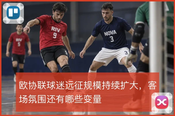 欧协联球迷远征规模持续扩大,客场氛围还有哪些变量