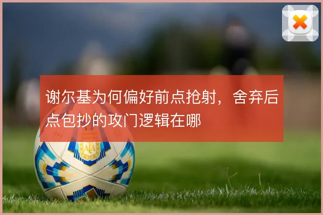 谢尔基为何偏好前点抢射,舍弃后点包抄的攻门逻辑在哪