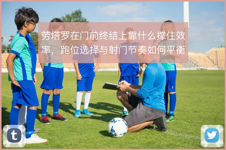 劳塔罗在门前终结上靠什么撑住效率，跑位选择与射门节奏如何平衡