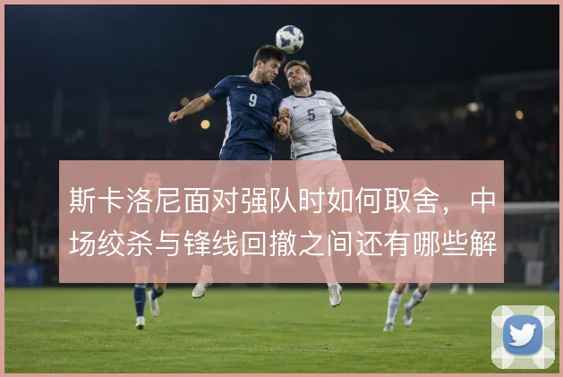 斯卡洛尼面对强队时如何取舍，中场绞杀与锋线回撤之间还有哪些解法