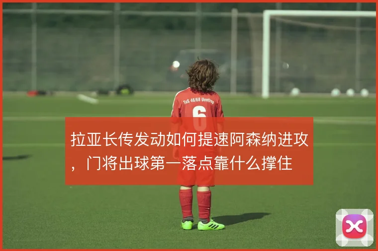 拉亚长传发动如何提速阿森纳进攻，门将出球第一落点靠什么撑住