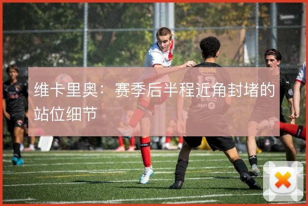 维卡里奥：赛季后半程近角封堵的站位细节