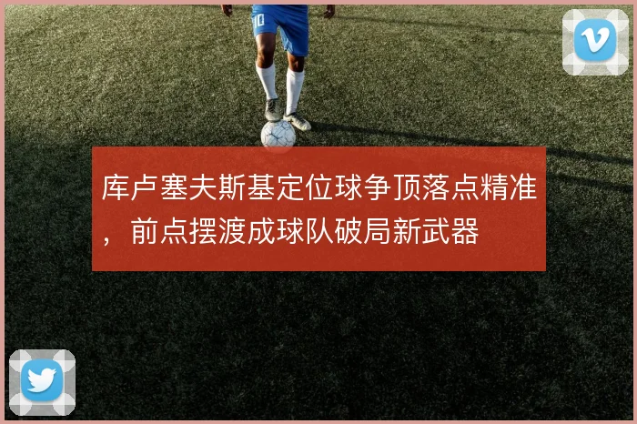 库卢塞夫斯基定位球争顶落点精准，前点摆渡成球队破局新武器