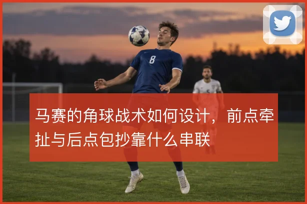 马赛的角球战术如何设计，前点牵扯与后点包抄靠什么串联