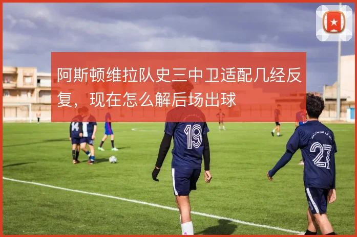 阿斯顿维拉队史三中卫适配几经反复,现在怎么解后场出球