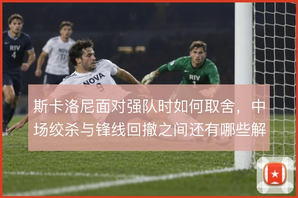 斯卡洛尼面对强队时如何取舍，中场绞杀与锋线回撤之间还有哪些解法