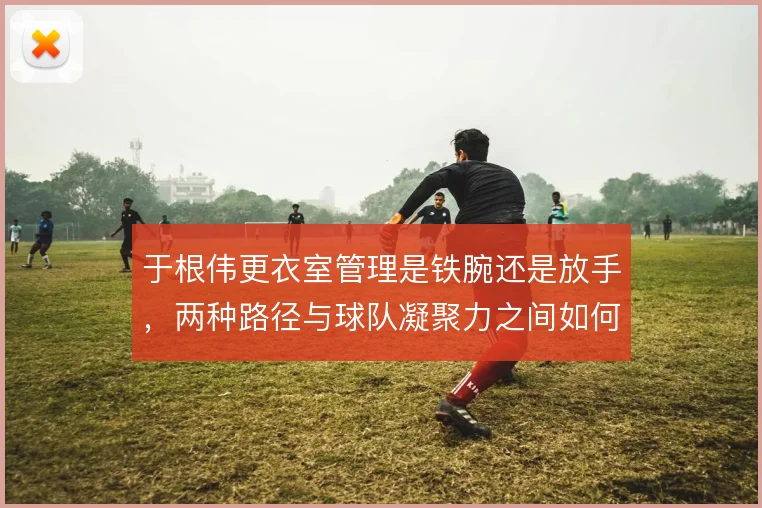 于根伟更衣室管理是铁腕还是放手，两种路径与球队凝聚力之间如何取舍