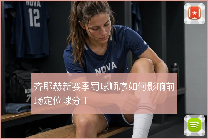 齐耶赫新赛季罚球顺序如何影响前场定位球分工