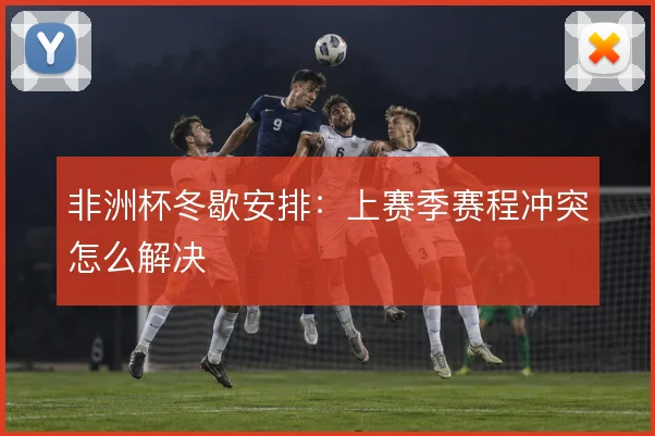 非洲杯冬歇安排：上赛季赛程冲突怎么解决