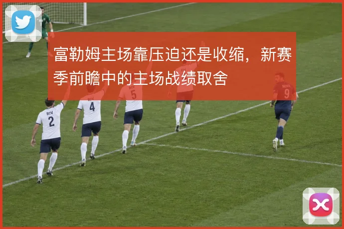 富勒姆主场靠压迫还是收缩，新赛季前瞻中的主场战绩取舍