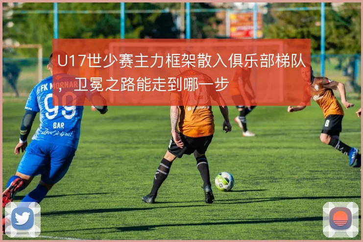 U17世少赛主力框架散入俱乐部梯队，卫冕之路能走到哪一步