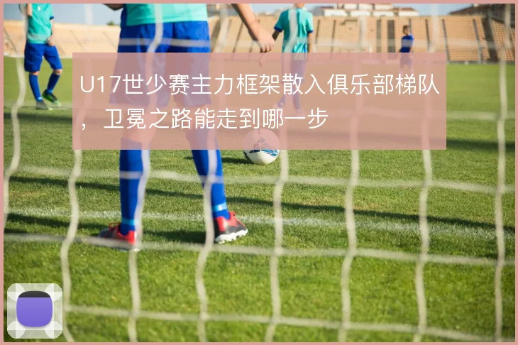 U17世少赛主力框架散入俱乐部梯队，卫冕之路能走到哪一步