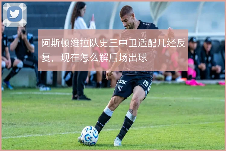 阿斯顿维拉队史三中卫适配几经反复,现在怎么解后场出球